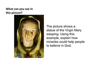What can you see in
this picture?



                      The picture shows a
                      statue of the Virgin Mary
                      weeping. Using this
                      example, explain how
                      miracles could help people
                      to believe in God.
 
