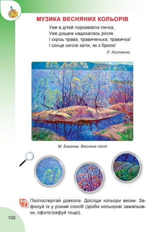МУЗИКА ВЕСНЯНИХ КОЛЬОРІВ
Уже в дітей порожевіли личка,
Уже дощем надихалась рілля.
І скрізь трава, травиченька, травичка!
І сонце сипле квіти, як з бриля!
Л. Костенко
М. Бакаева. Весняна пісня
Поспостерігай довкола. Досліди кольори весни. За­
фіксуй їх у різний спосіб (зроби кольорові замальов­
ки, сфотографуй тощо).
100
 
