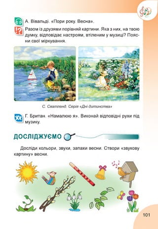 А. Вівальді. «Пори року. Весна».
Разом із друзями порівняй картини. Яка з них, на твою
думку, відповідає настроям, втіленим у музиці? Пояс­
ни свої міркування.
С. Сватленд. Серія «Дні дитинства»
Г. Британ. «Намалюю я». Виконай відповідні рухи під
музику.
ДОСЛІДЖУЄМО СГ
Досліди кольори, звуки, запахи весни. Створи «звукову
картину» весни.
101
 