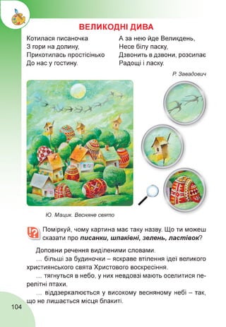 ВЕЛИКОДНІ ДИВА
Котилася писаночка
З гори на долину,
Прикотилась простісінько
До нас у гостину.
А за нею йде Великдень,
Несе білу паску,
Дзвонить в дзвони, розсипає
Радощі і ласку.
Р. Завадович
Ю. Мацик. Весняне свято
Поміркуй, чому картина має таку назву. Що ти можеш
сказати про писанки, шпаківні, зелень, ластівок?
Доповни речення виділеними словами.
... більші за будиночки - яскраве втілення ідеї великого
християнського свята Христового воскресіння.
... тягнуться в небо, у них невдовзі мають оселитися пе­
релітні птахи.
... віддзеркалюється у високому весняному небі - так,
що не лишається місця блакиті.
104
 