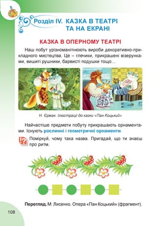 Розділ ІУ. КАЗКА В ТЕАТРІ
ТА НА ЕКРАНІ
КАЗКА В ОПЕРНОМУ ТЕАТРІ
Наш побут урізноманітнюють вироби декоративно-при­
кладного мистецтва. Це - глечики, прикрашені візерунка­
ми, вишиті рушники, барвисті подушки тощо...
Н. Єрмак. Ілюстрації до казки «Пан Коцький»
Найчастіше предмети побуту прикрашають орнамента­
ми. Існують рослинні і геометричні орнаменти.
Поміркуй, чому така назва. Пригадай, що ти знаєш
про ритм.
Перегляд. М. Лисенко. Опера «Пан Коцький» (фрагмент).
108
 