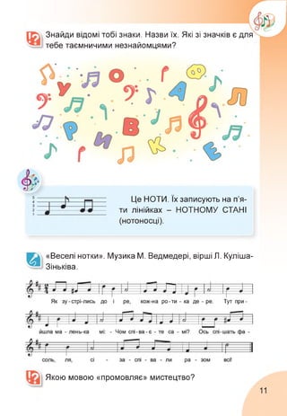 Знайди відомі тобі знаки. Назви їх. Які зі значків є для
тебе таємничими незнайомцями?
Це НОТИ. Їх записують на п'я­
ти лінійках - НОТНОМУ СТАНІ
(нотоносці).
«Веселі нотки». Музика М. Ведмедері, вірші Л. Куліша-
Зіньківа.
Якою мовою «промовляє» мистецтво?
11
 