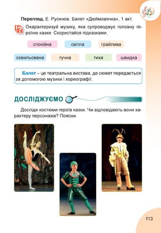 Перегляд. Е. Русинов. Балет «Дюймовочка», 1 акт.
Охарактеризуй музику, яка супроводжує головну ге­
роїню казки. Скористайся підказками.
спокійна світла грайлива
схвильована гучна тиха швидка
ґ------------------------------------------------------------------------------------------------------------------------------------------------------------------------------ 
Балет - це театральна вистава, де сюжет передається
за допомогою музики і хореографії.

_
______________________________________________________ У
ДОСЛІДЖУЄМО О*
Досліди костюми героїв казки. Чи відповідають вони ха­
рактеру персонажа? Поясни.
113
 