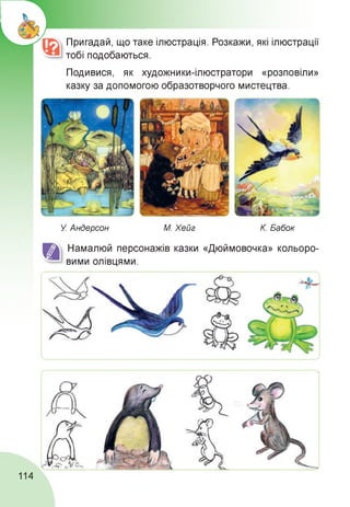 Пригадай, що таке ілюстрація. Розкажи, які ілюстрації
тобі подобаються.
Подивися, як художники-ілюстратори «розповіли»
казку за допомогою образотворчого мистецтва.
У. Андерсон М. Хейг К. Бабок
Намалюй персонажів казки «Дюймовочка» кольоро­
вими олівцями.
114
 
