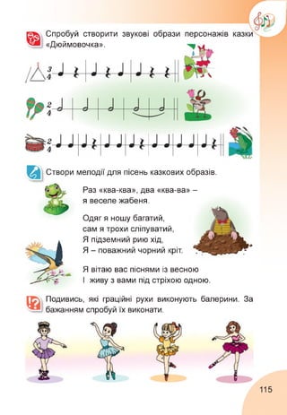 Спробуй створити звукові образи
«Дюймовочка».
персонажів
Створи мелодії для пісень казкових образів.
Раз «ква-ква», два «ква-ва» -
я веселе жабеня.
Одяг я ношу багатий,
сам я трохи сліпуватий,
Я підземний рию хід,
Я - поважний чорний кріт.
Я вітаю вас піснями із весною
І живу з вами під стріхою одною.
Подивись, які граційні рухи виконують балерини. За
бажанням спробуй їх виконати.
115
 
