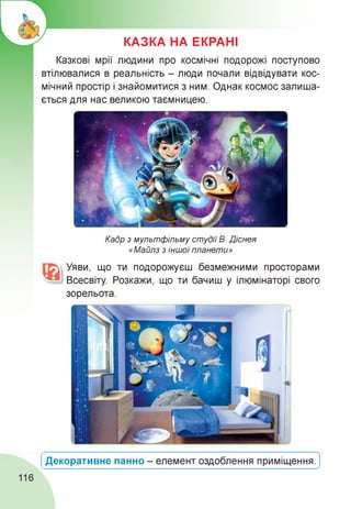 КАЗКА НА ЕКРАНІ
Казкові мрії людини про космічні подорожі поступово
втілювалися в реальність - люди почали відвідувати кос­
мічний простір і знайомитися з ним. Однак космос залиша­
ється для нас великою таємницею.
Кадр з мультфільму студії В. Діснея
«Майлз з іншої планети»
Уяви, що ти подорожуєш безмежними просторами
Всесвіту. Розкажи, що ти бачиш у ілюмінаторі свого
зорельота.
Декоративне панно - елемент оздоблення приміщення.
116
 