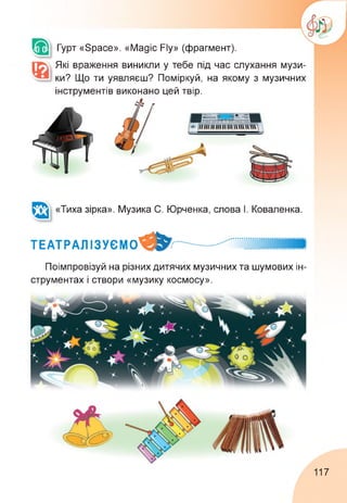 Гурт «Space». «Magic Fly» (фрагмент).
Які враження виникли у тебе під час слухання музи­
ки? Що ти уявляєш? Поміркуй, на якому з музичних
інструментів виконано цей твір.
«Тиха зірка». Музика С. Юрченка, слова І. Коваленка.
ТЕАТРАЛІЗУЄМО^^..............
Поімпровізуй на різних дитячих музичних та шумових ін­
струментах і створи «музику космосу».
117
 