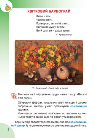 КВІТКОВИМ БАРВОГРАИ
Квіти, квіти...
Чарівні квіти,
Кольорові, великі й малі.
Ви умієте душу зігріти,
Бо й самі ви - душа землі.
Н. Красоткіна
Ю. Камишний. Веселі діти осені
Вислови свої міркування щодо назви твору «Веселі
діти осені».
Обираючи формат, поєднуючи різні кольори і форми
зображень, митець уміло організував композицію
картини.
Композиція допомагає пов'язати всі частини худож­
нього твору в єдине ціле та досягнути виразності.
Кожний твір образотворчого мистецтва має композицій­
ний центр. Із нього ми починаємо розглядати художній твір.
12
 