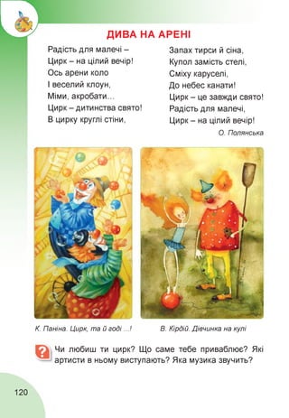 ДИВА НА АРЕНІ
Радість для малечі -
Цирк - на цілий вечір!
Ось арени коло
І веселий клоун,
Міми, акробати...
Цирк - дитинства свято!
В цирку круглі стіни,
Запах тирси й сіна,
Купол замість стелі,
Сміху каруселі,
До небес канати!
Цирк - це завжди свято!
Радість для малечі,
Цирк - на цілий вечір!
О. Полянська
К. Паніна. Цирк, та й годі...! В. Кірдій. Дівчинка на кулі
Чи любиш ти цирк? Що саме тебе приваблює? Які
артисти в ньому виступають? Яка музика звучить?
120
 