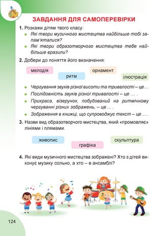 ЗАВДАННЯ ДЛЯ САМОПЕРЕВІРКИ
1. Розкажи дітям твого класу:
• Які твори музичного мистецтва найбільше тобі за­
пам’яталися?
• Які твори образотворчого мистецтва тебе най­
більше вразили?
2. Добери до поняття його визначення:
мелодія
ритм
орнамент
ілюстрація
• Чергування звуків різноївисоти та тривалості- це...
• Послідовність звуків різної тривалості - це ... .
• Прикраса, візерунок, побудований на ритмічному
чергуванні різних зображень, - це ... .
• Зображення в книжці, що супроводжує текст - це....
3. Назви вид образотворчого мистецтва, який «промовляє»
лініями і плямами.
живопис скульптура
графіка
4. Які види музичного мистецтва зображені? Хто з дітей ви­
конує музику сольно, а хто - в ансамблі?
124
 