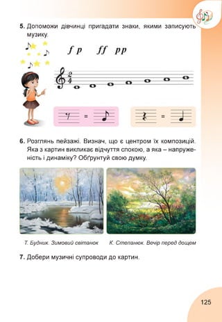 5. Допоможи дівчинці пригадати знаки, якими записують
музику.
6. Розглянь пейзажі. Визнач, що є центром їх композицій.
Яка з картин викликає відчуття спокою, а яка - напруже­
ність і динаміку? Обґрунтуй свою думку.
Т. Будник. Зимовий світанок К. Степанюк. Вечір перед дощем
7. Добери музичні супроводи до картин.
125
 