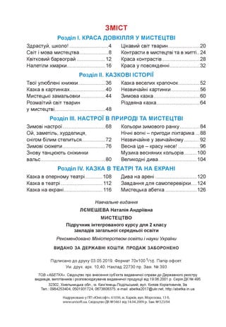 ЗМІСТ
Розділ І. КРАСА ДОВКІЛЛЯ У МИСТЕЦТВІ
Здрастуй, школо!...................... ....4 Цікавий світ тварин................... ..20
Світ і мова мистецтва............... ....8 Контрасти в мистецтві та в житті ..24
Квітковий барвограй................. ..12 Краса контрастів....................... ..28
Налетіли хмарки........................ ..16 Краса у повсякденні.................. ..32
Розділ ІІ.. КАЗКОВІ ІСТОРІЇ
Твої улюблені книжки................ ..36 Казка веселих крапочок............ ..52
Казка в картинках...................... ..40 Незвичайні картинки................. ..56
Мистецькі замальовки.............. ..44 Зимова казка............................. ..60
Розмаїтий світ тварин Різдвяна казка........................... ..64
у мистецтві...................................48
Розділ ІІІ. НАСТРОЇ В ПРИРОДІ ТА МИСТЕЦТВІ
Зимові настрої........................... ..68 Кольори зимового ранку........... ..84
Ой, заметіль, хурделиця, Нічні вогні - пригоди ліхтарика . ..88
снігом білим стелиться............. ..72 Незвичайне у звичайному........ ..92
Зимові сюжети........................... ..76 Весна іде - красу несе!............ ..96
Знову танцюють сніжинки Музика весняних кольорів........ 100
вальс.......................................... ..80 Великодні дива.......................... 104
Розділ ІУ. КАЗКА В ТЕАТРІ ТА НА ЕКРАНІ
Казка в оперному театрі........... 108 Дива на арені............................ 120
Казка в театрі............................ 112 Завдання для самоперевірки.... 124
Казка на екрані.......................... 116 Мистецька абетка..................... 126
Навчальне видання
ЛЄМЕШЕВА Наталія Андріївна
МИСТЕЦТВО
Підручник інтегрованого курсу для 2 класу
закладів загальної середньої освіти
Рекомендовано Міністерством освіти і науки України
ВИДАНО ЗА ДЕРЖАВНІ КОШТИ. ПРОДАЖ ЗАБОРОНЕНО
Підписано до друку 03.05.2019. Формат 70x100 1/16. Папір офсет.
Ум. друк. арк. 10,40. Наклад 22730 пр. Зам. № 393
ТОВ «АБЕТКА». Свідоцтво про внесення суб'єкта видавничої справи до Державного реєстру
видавців, виготівників і розповсюджувачів видавничої продукції від 19.06.2001 р. Серія ДК № 495
32302, Хмельницька обл., м. Кам'янець-Подільський, вул. Князів Коріатовичів, 9а
Тел.: 0984253404, 0501931724, 0673808375; e-mail: abetka2017@ukr.net, http://abetka.in.ua
Надруковано у ПП «Юнісофт». 61036, м. Харків, вул. Морозова, 13 б,
www.unisoft.ua. Свідоцтво ДК №3461 від 14.04.2009 р. Зам. №323/04
 