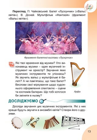 Перегляд. П. Чайковський. Балет «Лускунчик» («Вальс
квітів»). В. Дісней. Мультфільм «Фантазія» (фрагмент
«Вальс квітів»).
Фрагмент балетної вистави «Лускунчик»
Які твої враження від музики? Хто ви­
конавець музики - один музичний ін­
струмент чи оркестр? Звучання яких
музичних інструментів ти упізнаєш?
Як звучить вальс у мультфільмі й ба­
леті? А чи пам'ятаєш, що таке балет?
Вислови свої міркування щодо худож­
нього оформлення спектаклю - сцени
та костюмів балерин. Що тобі хотілося
би змінити в ньому?
Арфа
ДОСЛІДЖУЄМО (У
Досліди звучання цих музичних інструментів. Які з них
краще будуть звучати в ансамблі квітів? Створи його з дру­
зями.
13
 