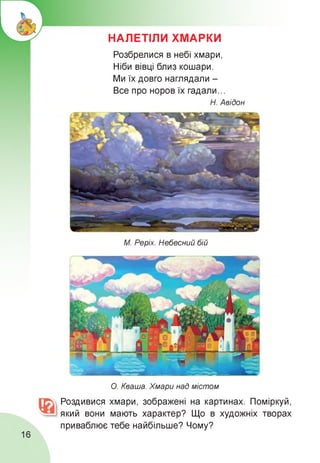 НАЛЕТІЛИ ХМАРКИ
Розбрелися в небі хмари,
Ніби вівці близ кошари.
Ми їх довго наглядали -
Все про норов їх гадали...
Н. Авідон
М. Реріх. Небесний бій
О. Кваша. Хмари над містом
Роздивися хмари, зображені на картинах. Поміркуй,
який вони мають характер? Що в художніх творах
приваблює тебе найбільше? Чому?
16
 