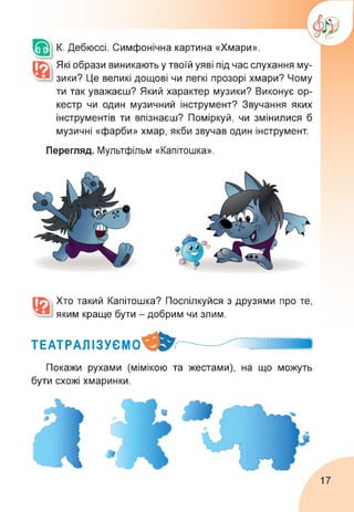 К. Дебюссі. Симфонічна картина «Хмари».
Які образи виникають у твоїй уяві під час слухання му­
зики? Це великі дощові чи легкі прозорі хмари? Чому
ти так уважаєш? Який характер музики? Виконує ор­
кестр чи один музичний інструмент? Звучання яких
інструментів ти впізнаєш? Поміркуй, чи змінилися б
музичні «фарби» хмар, якби звучав один інструмент.
Перегляд. Мультфільм «Капітошка».
Хто такий Капітошка? Поспілкуйся з друзями про те,
яким краще бути - добрим чи злим.
ТЕАТРАЛІЗУЄМО
Покажи рухами (мімікою та жестами), на що можуть
бути схожі хмаринки.
17
 