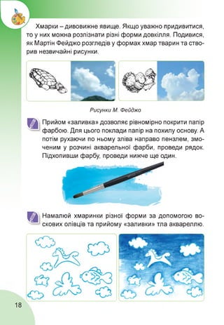 Хмарки - дивовижне явище. Якщо уважно придивитися,
то у них можна розпізнати різні форми довкілля. Подивися,
як Мартін Фейджо розгледів у формах хмар тварин та ство­
рив незвичайні рисунки.
Рисунки М. Фейджо
Прийом «заливка» дозволяє рівномірно покрити папір
фарбою. Для цього поклади папір на похилу основу. А
потім рухаючи по ньому зліва направо пензлем, змо­
ченим у розчині акварельної фарби, проведи рядок.
Підхопивши фарбу, проведи нижче ще один.
Намалюй хмаринки різної форми за допомогою во­
скових олівців та прийому «заливки» тла аквареллю.
18
 