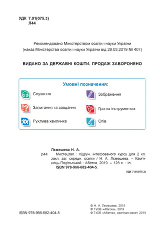 УДК 7.01(075.3)
Л44
Рекомендовано Міністерством освіти і науки України
(наказ Міністерства освіти і науки України від 28.03.2019 № 407)
ВИДАНО ЗА ДЕРЖАВНІ КОШТИ. ПРОДАЖ ЗАБОРОНЕНО
Ґ
Умовні позначення:
Слухання Зображення
Запитання та завдання Гра на інструментах
Рухлива хвилинка Спів
Лемешева Н. А.
Л44 Мистецтво : підруч. інтегрованого курсу для 2 кл.
закл. заг. середн. освіти / Н. А. Лемешева. - Кам'я-
нець-Подільський : Абетка, 2019. - 128 с. : іл.
ISBN 978-966-682-404-5.
УДК 7.01(075.3)
ISBN 978-966-682-404-5
© Н. А. Лемешева, 2019
© ТзОВ «Абетка», 2019
© ТзОВ «Абетка», оригінал-макет, 2019
 