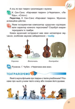 А ось як про тварин «розповідає» музика.
К. Сен-Санс. «Карнавал тварин» («Черепахи», «Ле­
бідь», «Слон»).
Перегляд. К. Сен-Санс «Карнавал тварин». Музично-
анімаційне дійство.
Яким інструментам композитор «доручив» відтворю­
вати характер кожного персонажа? Спробуй охарак­
теризувати їх тембри.
Кожен музичний інструмент має своє неповторне зву-
чання, особливе звукове забарвлення - тембр.
Скрипка Віолончель Контрабас
Руханка. Г Чубач. «Черепаха-аха-аха».
ТЕАТРАЛІЗУЄМО
Який із мультфільмів про тварин є твоїм улюбленим? Роз­
кажи про нього учням твого класу або покажи його рухами.
21
 