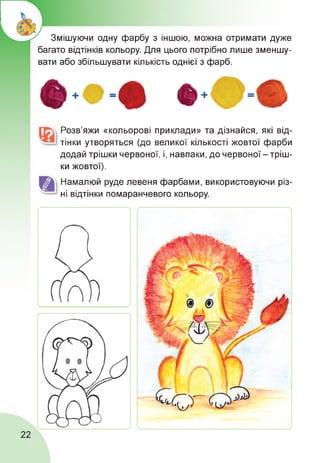 Змішуючи одну фарбу з іншою, можна отримати дуже
багато відтінків кольору. Для цього потрібно лише зменшу­
вати або збільшувати кількість однієї з фарб.
Розв’яжи «кольорові приклади» та дізнайся, які від­
тінки утворяться (до великої кількості жовтої фарби
додай трішки червоної, і, навпаки, до червоної - тріш­
ки жовтої).
Намалюй руде левеня фарбами, використовуючи різ­
ні відтінки помаранчевого кольору.
22
 
