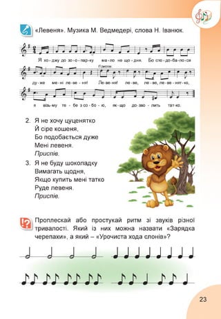 «Левеня». Музика М. Ведмедері, слова Н. Іванюк.
$4 л іл ліл; л щ л іи и
Я хо-джу до зо-о-пар-ку ма-ло нещо-дня. Бо спо-до-ба-ло-ся
п н П риспів:
/Ч. ж • л і - * •/ ж» я* 0 0
(А 9 * * г г г д д г П ‘
- 'Г 11 р 11 —V—1
О и 1
ду-же ме-ні ле-ве - ня! Ле-ве-ня! ле-ве, ле - ве, ле-ве - нят-ко,
я візь-му те - бе з со-бо - ю, як-що до-зво - лить тат-ко
2. Я не хочу цуценятко
Й сіре кошеня,
Бо подобається дуже
Мені левеня.
Приспів.
3. Я не буду шоколадку
Вимагать щодня,
Якщо купить мені татко
Руде левеня.
Приспів.
Проплескай або простукай ритм зі звуків різної
тривалості. Який із них можна назвати «Зарядка
черепахи», а який - «Урочиста хода слонів»?
J J J J J J J J
23
 