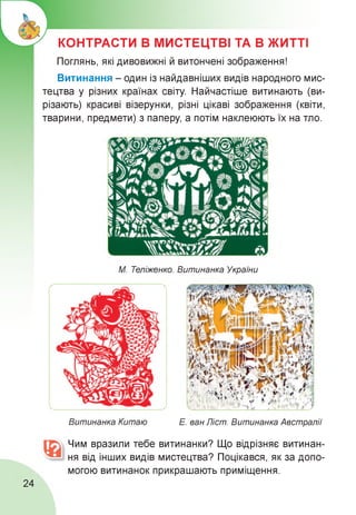 КОНТРАСТИ В МИСТЕЦТВІ ТА В ЖИТТІ
Поглянь, які дивовижні й витончені зображення!
Витинання - один із найдавніших видів народного мис­
тецтва у різних країнах світу. Найчастіше витинають (ви­
різають) красиві візерунки, різні цікаві зображення (квіти,
тварини, предмети) з паперу, а потім наклеюють їх на тло.
М. Теліженко. Витинанка України
Витинанка Китаю Е. ван Ліст. Витинанка Австралії
Чим вразили тебе витинанки? Що відрізняє витинан­
ня від інших видів мистецтва? Поцікався, як за допо­
могою витинанок прикрашають приміщення.
24
 