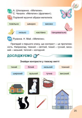 А. Штогаренко. «Метелик».
С. Чекалін. «Метелик» (фрагмент).
Порівняй музичні образи метеликів.
повільно швидко високо
низько наспівно танцювально
Руханка. Н. Май. «Метелик».
Пригадай з першого класу, що контраст - це протилеж­
ність. Наприклад, темний - світлий, тихий - гучний, висо­
кий - низький, теплий - холодний.
ДОСЛІДЖУЄМО СГ
Знайди контрасти у твоєму житті
тихий білий низький темний
широкий вузький гучна високий
25
 