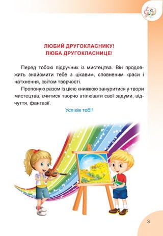 ЛЮБИЙ ДРУГОКЛАСНИКУ!
ЛЮБА ДРУГОКЛАСНИЦЕ!
Перед тобою підручник із мистецтва. Він продов­
жить знайомити тебе з цікавим, сповненим краси і
натхнення, світом творчості.
Пропоную разом із цією книжкою зануритися у твори
мистецтва, вчитися творчо втілювати свої задуми, від­
чуття, фантазії.
Успіхів тобі!
3
 