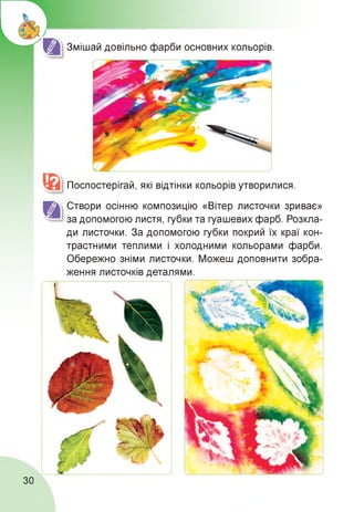 Змішай довільно фарби основних кольорів.
Поспостерігай, які відтінки кольорів утворилися.
Створи осінню композицію «Вітер листочки зриває»
за допомогою листя, губки та гуашевих фарб. Розкла­
ди листочки. За допомогою губки покрий їх краї кон­
трастними теплими і холодними кольорами фарби.
Обережно зніми листочки. Можеш доповнити зобра-
ження листочків деталями.
30
 