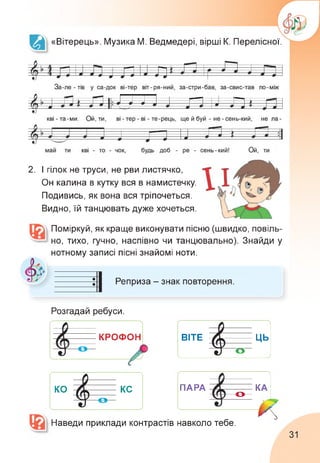 «Вітерець». Музика М. Ведмедері, вірші К. Перелісної.
2. І гілок не труси, не рви листячко,
Он калина в кутку вся в намистечку.
Подивись, як вона вся тріпочеться.
Видно, їй танцювать дуже хочеться.
Поміркуй, як краще виконувати пісню (швидко, повіль­
но, тихо, гучно, наспівно чи танцювально). Знайди у
нотному записі пісні знайомі ноти.
Реприза - знак повторення.
Розгадай ребуси.
КРОФОН
X_________________________
ВІТЕ^
ЦЬ
КО^^КС
ПАРА о КА
Наведи приклади контрастів навколо тебе.
А7
31
 