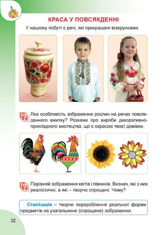 КРАСА У ПОВСЯКДЕННІ
У нашому побуті є речі, які прикрашені візерунками.
Яка особливість зображення рослин на речах повсяк­
денного вжитку? Розкажи про вироби декоративно­
прикладного мистецтва, що є окрасою твоєї домівки.
Порівняй зображення квітів і півників. Визнач, які з них
реалістичні, а які - творчо спрощені. Чому?
Стилізація - творче перероблення реальної форми
предметів на узагальнене (спрощене) зображення.

_
________________________________________________________________ у
32
 