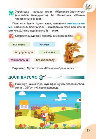 Українська народна пісня «Женчичок-бренчичок»
(ансамбль бандуристів). М. Леонтович «Женчи­
чок-бренчичок» (хор).
Пісні, які співали під час жнив, називають жниварськи­
ми. «Женчичок-бренчичок» - жниварська пісня про женця
(женчика), якого порівнюють із птахом.
Охарактеризуй різні способи виконання пісні
вокальна
із супроводом
хорова
танцювальна
наспівна
без супроводу
Перегляд. Мультфільм «Женчичок-бренчичок».
ДОСЛІДЖУЄМО О"
Поміркуй, чи є в кадрі мультфільму стилізовані зобра­
ження. Обґрунтуй свою відповідь.
33
 