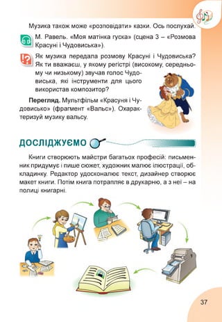 Музика також може «розповідати» казки. Ось послухай.
М. Равель. «Моя матінка гуска» (сцена 3 - «Розмова
Красуні і Чудовиська»).
Як музика передала розмову Красуні і Чудовиська?
Як ти вважаєш, у якому регістрі (високому, середньо­
му чи низькому) звучав голос Чудо­
виська, які інструменти для цього
використав композитор?
Перегляд. Мультфільм «Красуня і Чу­
довисько» (фрагмент «Вальс»). Охарак­
теризуй музику вальсу.
ДОСЛІДЖУЄМО Сґ
Книги створюють майстри багатьох професій: письмен­
ник придумує і пише сюжет, художник малює ілюстрації, об­
кладинку. Редактор удосконалює текст, дизайнер створює
макет книги. Потім книга потрапляє в друкарню, а з неї - на
полиці книгарні.
37
 