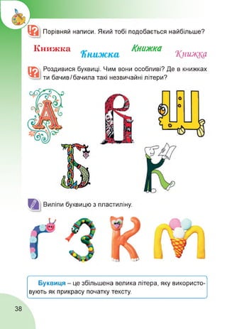 ®| Порівняй написи. Який тобі подобається найбільше?
Книжка „ Книжка
Книжка Книжна
Роздивися буквиці. Чим вони особливі? Де в книжках
ти бачивІ бачила такі незвичайні літери?
Виліпи буквицю з пластиліну.
Ґ----------------------------------------------------------------------------------------------------------------- 
Буквиця - це збільшена велика літера, яку використо­
вують як прикрасу початку тексту.
____________________________________________________________________________ ____________________________________________________________/
38
 