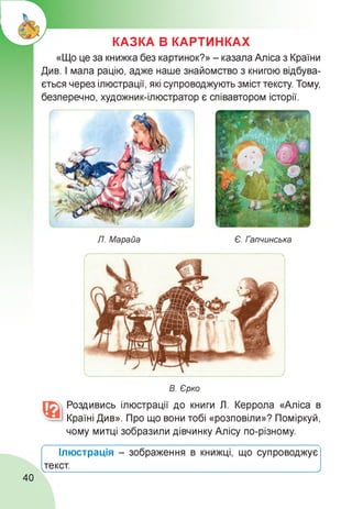 КАЗКА В КАРТИНКАХ
«Що це за книжка без картинок?» - казала Аліса з Країни
Див. І мала рацію, адже наше знайомство з книгою відбува-
ється через ілюстрації, які супроводжують зміст тексту. Тому,
безперечно, художник-ілюстратор є співавтором історії.
Л. Марайа Є. Гапчинська
В. Єрко
Роздивись ілюстрації до книги Л. Керрола «Аліса в
Країні Див». Про що вони тобі «розповіли»? Поміркуй,
чому митці зобразили дівчинку Алісу по-різному.
Ілюстрація - зображення в книжці, що супроводжує
текст.

>
40
 