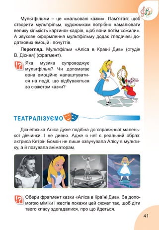 Мультфільми - це «мальовані казки». Пам'ятай: що
створити мультфільм, художникам потрібно намалювати
велику кількість картинок-кадрів, щоб вони потім «ожили».
А звукове оформлення мультфільму додає глядачеві до­
даткових емоцій і почуттів.
Перегляд. Мультфільм «Аліса в Країні Див» (студія
В. Діснея) (фрагмент).
Яка музика супроводжує
мультфільм? Чи допомагає
вона емоційно налаштувати-
ся на події, що відбуваються
за сюжетом казки?
ТЕАТРАЛІЗУЄМО^^..............
Діснеївська Аліса дуже подібна до справжньої малень­
кої дівчинки. І не дивно. Адже в неї є реальний образ:
актриса Кетрін Бомон не лише озвучувала Алісу в мульти­
ку, а й позувала аніматорам.
Обери фрагмент казки «Аліса в Країні Див». За допо­
могою міміки і жестів покажи цей сюжет так, щоб діти
твого класу здогадалися, про що йдеться.
41
 