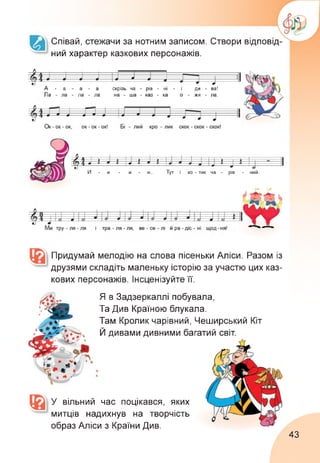 Співай, стежачи за нотним записом. Створи відповід­
ний характер казкових персонажів.
А - а - а - а скрізь ча - рів - ні - ї ди - ва!
Ла - ла - ла - ла на - ша - каз - ка о - жи - ла.
Ъ Ь---- . —ІМ—1----1 ГП -------------------------- ТІ
і > 1 1 1
<Д>4 * *—*—*—1 «1 ? * Е 1 |1 1 1 II
•У
И - и - и - и... Тут і ко - тик
• *
ча - рів - ний.
Придумай мелодію на слова пісеньки Аліси. Разом із
друзями складіть маленьку історію за участю цих каз­
кових персонажів. Інсценізуйте її.
Я в Задзеркаллі побувала,
Та Див Країною блукала.
Там Кролик чарівний, Чеширський Кіт
Й дивами дивними багатий світ.
У вільний час поцікався, яких
митців надихнув на творчість
образ Аліси з Країни Див.
43
 