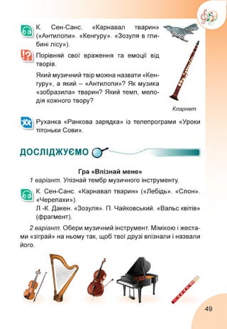К. Сен-Санс. «Карнавал тварин»
(«Антилопи». «Кенгуру». «Зозуля в гли­
бині лісу»).
Порівняй свої враження та емоції від
творів.
Який музичний твір можна назвати «Кен­
гуру», а який - «Антилопи»? Як музика
«зобразила» тварин? Який темп, мело­
дія кожного твору?
Кларнет
Руханка «Ранкова зарядка» із телепрограми «Уроки
тітоньки Сови».
ДОСЛІДЖУЄМО 0"
Гра «Впізнай мене»
1 варіант. Упізнай тембр музичного інструменту.
К. Сен-Санс. «Карнавал тварин» («Лебідь». «Слон».
«Черепахи»).
Л.-К. Дакен. «Зозуля». П. Чайковський. «Вальс квітів»
(фрагмент).
2 варіант. Обери музичний інструмент. Мімікою і жеста­
ми «зіграй» на ньому так, щоб твої друзі впізнали і назвали
його.
49
 