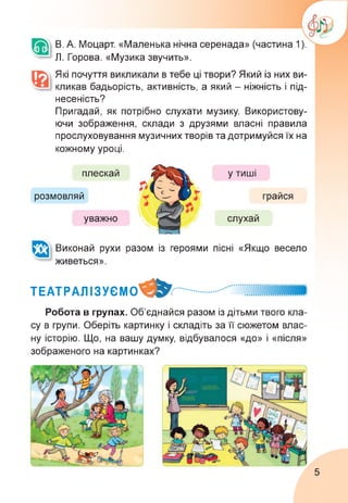В. А. Моцарт. «Маленька нічна серенада» (частина 1).
Л. Горова. «Музика звучить».
Які почуття викликали в тебе ці твори? Який із них ви­
кликав бадьорість, активність, а який - ніжність і під­
несеність?
Пригадай, як потрібно слухати музику. Використову­
ючи зображення, склади з друзями власні правила
прослуховування музичних творів та дотримуйся їх на
кожному уроці.
розмовляй
плескай
уважно
у тиші
слухай
грайся
Виконай рухи разом із героями
живеться».
пісні «Якщо весело
ТЕАТРАЛІЗУЄМО^^..............
Робота в групах. Об’єднайся разом із дітьми твого кла­
су в групи. Оберіть картинку і складіть за її сюжетом влас­
ну історію. Що, на вашу думку, відбувалося «до» і «після»
зображеного на картинках?
5
 