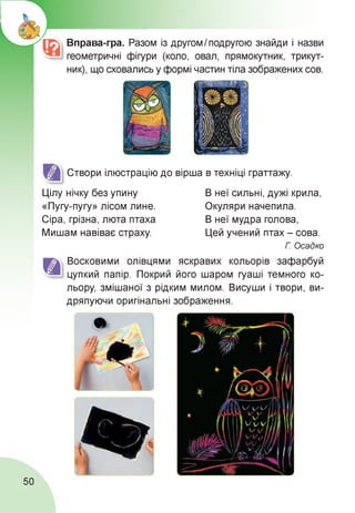 Вправа-гра. Разом із другом І подругою знайди і назви
геометричні фігури (коло, овал, прямокутник, трикут­
ник), що сховались у формі частин тіла зображених сов.
Створи ілюстрацію до вірша в техніці граттажу.
Цілу нічку без упину
«Пугу-пугу» лісом лине.
Сіра, грізна, люта птаха
Мишам навіває страху.
В неї сильні, дужі крила,
Окуляри начепила.
В неї мудра голова,
Цей учений птах - сова.
Г. Осадко
Восковими олівцями яскравих кольорів зафарбуй
цупкий папір. Покрий його шаром гуаші темного ко­
льору, змішаної з рідким милом. Висуши і твори, ви­
дряпуючи оригінальні зображення.
50
 