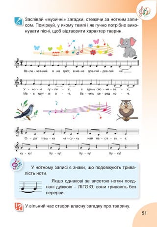 Заспівай «музичні» загадки, стежачи за нотним запи­
сом. Поміркуй, у якому темпі і як гучно потрібно вико­
нувати пісні, щоб відтворити характер тварин.
У - но - чі гу - ля - є, а вдень спо - чи - ва - є,
Ма - є круг - лі о - чі, ба - чить се - ред но - чі.
У нотному записі є знаки, що подовжують трива­
лість ноти.
Якщо однакові за висотою нотки поєд­
нані дужкою - ЛІГОЮ, вони тривають без
перерви.
У вільний час створи власну загадку про тварину.
51
 