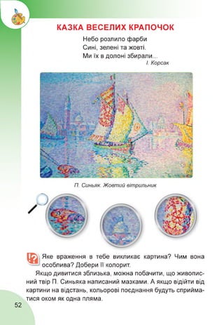 КАЗКА ВЕСЕЛИХ КРАПОЧОК
Небо розлило фарби
Сині, зелені та жовті.
Ми їх в долоні збирали...
І. Корсак
П. Синьяк. Жовтий вітрильник
Яке враження в тебе викликає картина? Чим
особлива? Добери її колорит.
вона
Якщо дивитися зблизька, можна побачити, що живопис­
ний твір П. Синьяка написаний мазками. А якщо відійти від
картини на відстань, кольорові поєднання будуть сприйма­
тися оком як одна пляма.
52
 