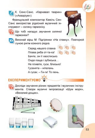 К. Сенс-Санс. «Карнавал тварин»
(«Акваріум»).
Французький композитор Каміль Сен-
Санс використав рідкісний музичний ін­
струмент - скляну гармоніку.
Що тобі нагадує звучання
гармоніки?
скляної
А Виконай вірш М. Підгірянки «На ставку». Повторюй
луною ритм кожного рядка.
Серед нашого ставка "^5
Плава риба от-та-ка!
Бачте, он її хвостисько.
Онде паща і зубиська...
Не пливіте, гуси, близько!
Гусенята - нітелень.
А гусак: - Ги-ги! То пень.
ЕКСПЕРИМЕНТУЄМО
Досліди звучання різних предметів і музичних інстру­
ментів. Створи музичні імпровізації «Шум моря»,
«Веселий дощик».
53
 