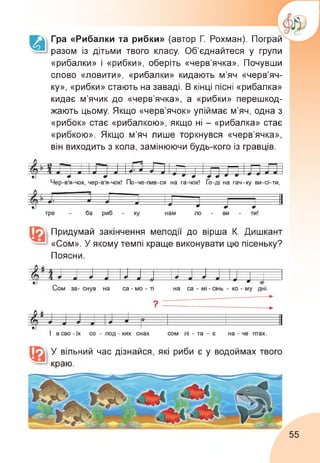 Гра «Рибалки та рибки» (автор Г. Рохман). Пограй
разом із дітьми твого класу. Об’єднайтеся у групи
«рибалки» і «рибки», оберіть «черв’ячка». Почувши
слово «ловити», «рибалки» кидають м’яч «черв’яч­
ку», «рибки» стають на заваді. В кінці пісні «рибалка»
кидає м’ячик до «черв’ячка», а «рибки» перешкод-
жають цьому. Якщо «черв’ячок» упіймає м’яч, одна з
«рибок» стає «рибалкою», якщо ні - «рибалка» стає
«рибкою». Якщо м’яч лише торкнувся «черв’ячка»,
він виходить з кола, замінюючи будь-кого із гравців.
Придумай закінчення мелодії до вірша К. Дишкант
«Сом». У якому темпі краще виконувати цю пісеньку?
Поясни.
У вільний час дізнайся, які риби є у водоймах твого
краю.
55
 