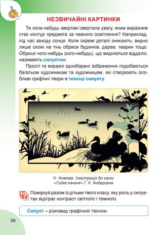 НЕЗВИЧАЙНІ КАРТИНКИ
Ти коли-небудь звертав Ізвертала увагу, яким виразним
стає контур предмета за певного освітлення? Наприклад,
під час заходу сонця. Коли окремі деталі зникають, видно
лише схожі на тінь обриси будинків, дерев, тварин тощо.
Обриси чого-небудь (кого-небудь), що видніються віддалік,
називають силуетом.
Прості та виразні однобарвні зображення подобаються
багатьом художникам та художницям, які створюють осо­
бливі графічні твори в техніці силуету.
Н. Акімова. Ілюстрація до казки
«Гидке каченя» Г Х. Андерсена
Поміркуй разом із дітьми твого класу, яку роль у силуе­
тах відіграє контраст світлого і темного.
Силует - різновид графічної техніки.
________________________________________________________________________________________________________________________________________ X
56
 