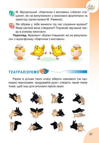 М. Мусоргський. «Картинки з виставки» («Балет пта­
шенят, які не вилупилися» у виконанні фортепіано та
оркестру (оркестровка М. Равеля)).
Які образи у тебе виникли під час слухання музики?
Який настрій вони створили? Порівняй звучання тво­
ру в різному виконанні.
Перегляд. Фрагмент «Балет пташенят, які не вилупили­
ся» з мультфільму «Картинки з виставки».
ТЕАТРАЛІЗУЄМ .............. ..... ИІІИИ
Разом із дітьми твого класу оберіть казкового (чи каз­
кових) персонажів, придумайте рухи і створіть такий театр
тіней, щоб інші діти впізнали героїв казок.
57
 
