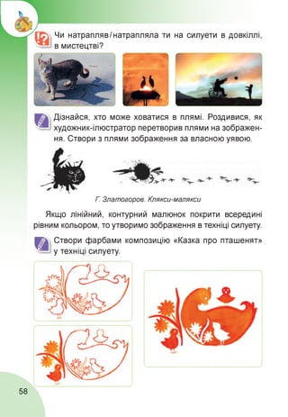 Чи натраплявІ натрапляла ти на силуети в довкіллі,
в мистецтві?
Дізнайся, хто може ховатися в плямі. Роздивися, як
художник-ілюстратор перетворив плями на зображен­
ня. Створи з плями зображення за власною уявою.
Г. Златогоров. Клякси-малякси
Якщо лінійний, контурний малюнок покрити всередині
рівним кольором, то утворимо зображення в техніці силуету.
Створи фарбами композицію «Казка про пташенят»
у техніці силуету.
58
 