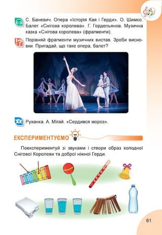 С. Баневич. Опера «Історія Кая і Герди». О. Шимко.
Балет «Снігова королева». Г. Гордельянов. Музична
казка «Снігова королева» (фрагменти).
Порівняй фрагменти музичних вистав. Зроби висно­
вки. Пригадай, що таке опера, балет?
Руханка. А. Мігай. «Сердився мороз».
ЕКСПЕРИМЕНТУЄМО
Поекспериментуй зі звуками і створи образ холодної
Снігової Королеви та доброї ніжної Герди.
61
 