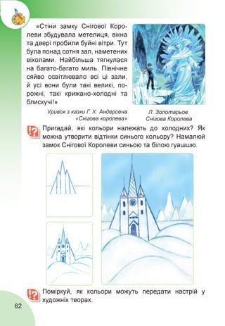 «Стіни замку Снігової Коро­
леви збудувала метелиця, вікна
та двері пробили буйні вітри. Тут
була понад сотня зал, наметених
віхолами. Найбільша тягнулася
на багато-багато миль. Північне
сяйво освітлювало всі ці зали,
й усі вони були такі великі, по­
рожні, такі крижано-холодні та
блискучі!»
Л. Золотарьов.
Снігова Королева
Уривок з казки Г. Х. Андерсена
«Снігова королева»
Пригадай, які кольори належать до холодних? Як
можна утворити відтінки синього кольору? Намалюй
замок Снігової Королеви синьою та білою гуашшю.
Поміркуй, як кольори можуть передати настрій у
художніх творах.
62
 