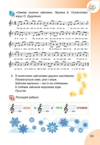 «Зимові сонячні зайчики». Музика А. Олєйнікової,
вірші О. Дідусенко.
Со-няч-ни-ми зай-чи-ка-ми не-бо по-смі - ха-єть-ся і ле-тять сні - жин - ки
бі-лі і пух - ні. Так зи-мо-ве сон - це здіт-ка-ми ві-та-єть-ся йве-се-ло роз
>1 П ті т-Н—Кі -----
к 1 ) 1
X , ж 9 9 9^
1 1 Ж ^Я ж
'Г Р ~ * 9
штов-ху-є хма - ри-ноч-ки лег - кі. Ві -ді-б’ють-ся зай-чи-ки ра-діс-ним про
р. ж—1 —
Приспів:
---------П П і
і, к " > 9 9 ж ж ж ж
ж X р • о р г г * ж ж 9
У J 9 ж и " 'и и 1
Ь/ Г 2
*
*
1*
——---- 1
мін-чи-ком в но-во - річ-них пі-сень-ках, ко - ля - дах ряс - них. Я-лин-ко-ві
;Р і -П 1 і ------ 1— 1 І х 1 гп—ГПп
Р Ж 1
(Ж 9 ж ж О’ <■ ж X ж
----------- -—  1 л' 9 —ж------ ж-------- — г ж * 9
1, п І-Ч^- у 1
р “Ж—9-------- ЖІ > 1
Гггл 17 ж1 «ж и X 1
до-щи-ки за-іс-крять-ся зай-чи-ком со-ніяч-но-пре - со-няч-но у о-чах яс-них.
2. З сонячними зайчиками дружно заспіваємо,
Посміхнуться ниви, ріки і моря.
Зайчики маленькі - ми їх не спіймаємо,
А спіймає зайчиків морозная зоря.
Приспів.
Розгадай ребуси:
)----------
про4. НЧИКИ
-—о­
У
Х
63
 