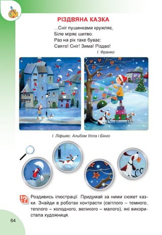 РІЗДВЯНА КАЗКА
...Сніг пушинками кружляє,
Біле міряє шитво.
Раз на рік таке буває:
Свято! Сніг! Зима! Різдво!
І. Франко
І. Ліфшес. Альбом Улла і Бінго
Роздивись ілюстрації. Придумай за ними сюжет каз­
ки. Знайди в роботах контрасти (світлого - темного,
теплого - холодного, великого - малого), які викори­
стала художниця.
64
 